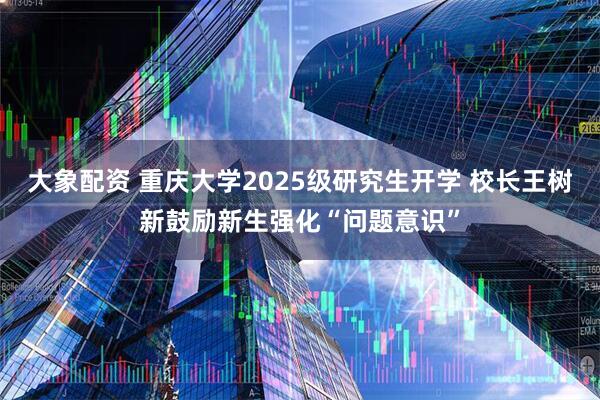 大象配资 重庆大学2025级研究生开学 校长王树新鼓励新生强化“问题意识”
