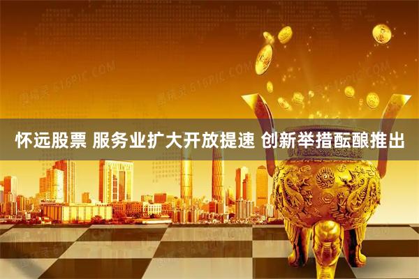 怀远股票 服务业扩大开放提速 创新举措酝酿推出