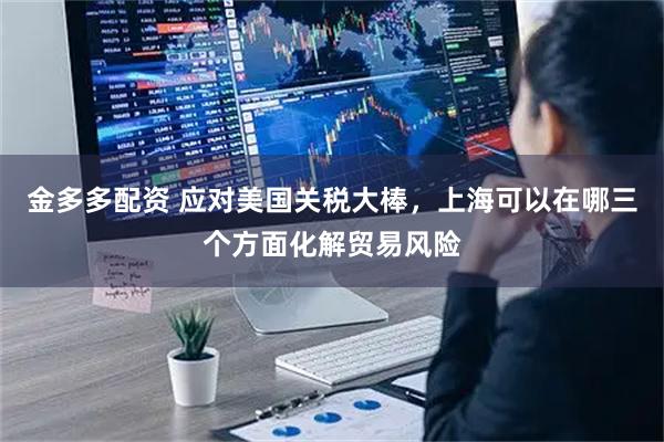 金多多配资 应对美国关税大棒，上海可以在哪三个方面化解贸易风险