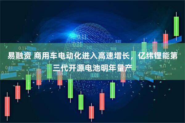 易融资 商用车电动化进入高速增长，亿纬锂能第三代开源电池明年量产