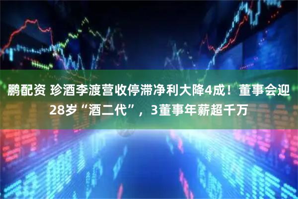 鹏配资 珍酒李渡营收停滞净利大降4成！董事会迎28岁“酒二代”，3董事年薪超千万