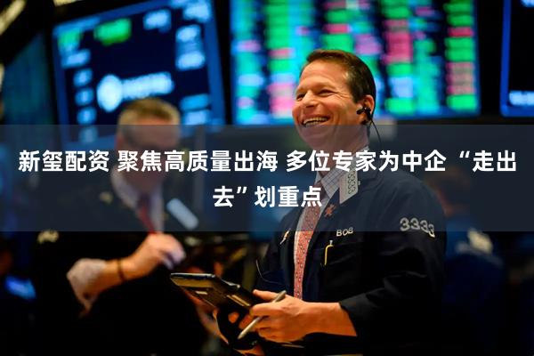 新玺配资 聚焦高质量出海 多位专家为中企 “走出去”划重点