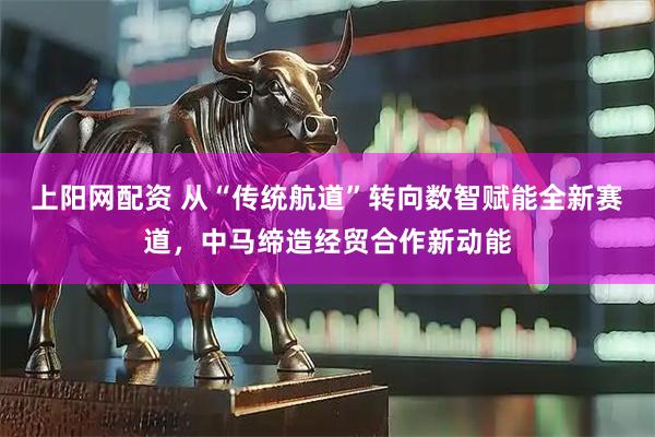 上阳网配资 从“传统航道”转向数智赋能全新赛道，中马缔造经贸合作新动能
