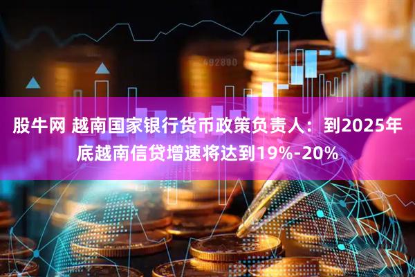 股牛网 越南国家银行货币政策负责人：到2025年底越南信贷增速将达到19%-20%