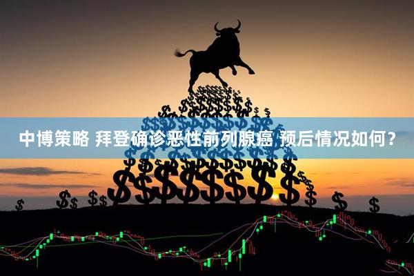 中博策略 拜登确诊恶性前列腺癌 预后情况如何？