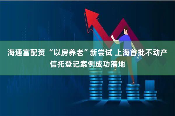 海通富配资 “以房养老”新尝试 上海首批不动产信托登记案例成功落地