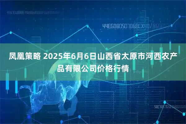 凤凰策略 2025年6月6日山西省太原市河西农产品有限公司价格行情