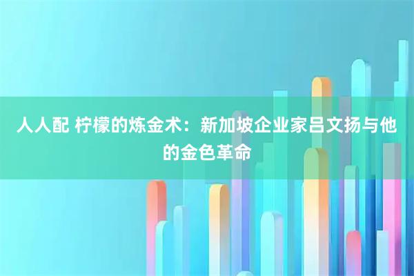 人人配 柠檬的炼金术：新加坡企业家吕文扬与他的金色革命