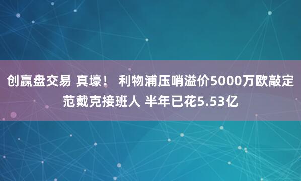 创赢盘交易 真壕！ 利物浦压哨溢价5000万欧敲定范戴克接班人 半年已花5.53亿