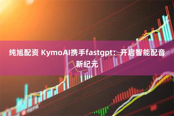 纯旭配资 KymoAI携手fastgpt：开启智能配音新纪元