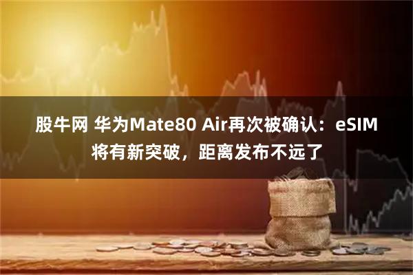股牛网 华为Mate80 Air再次被确认：eSIM将有新突破，距离发布不远了