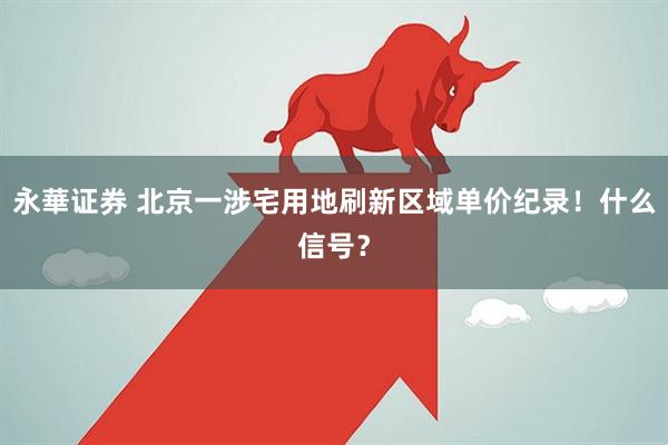 永華证券 北京一涉宅用地刷新区域单价纪录！什么信号？