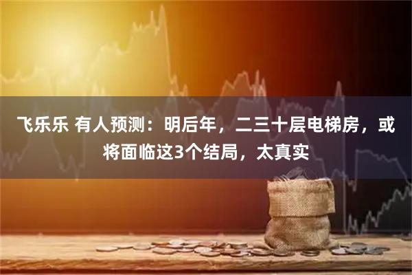 飞乐乐 有人预测:明后年,二三十层电梯房,或将面临这3个结局,太真实