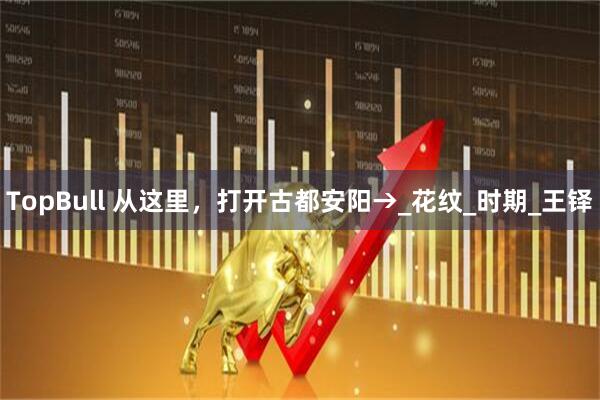 TopBull 从这里,打开古都安阳→_花纹_时期_王铎