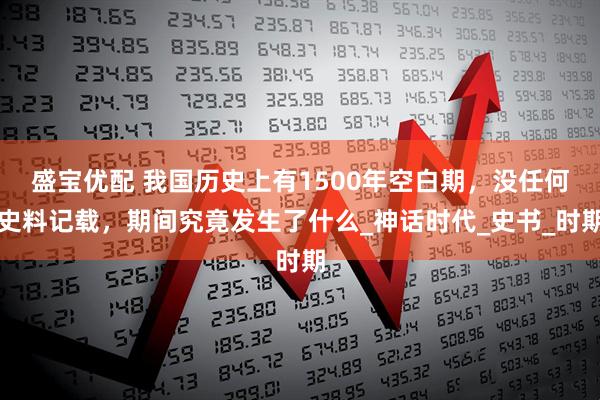 盛宝优配 我国历史上有1500年空白期,没任何史料记载,期间究竟发生了什么_神话时代_史书_时期