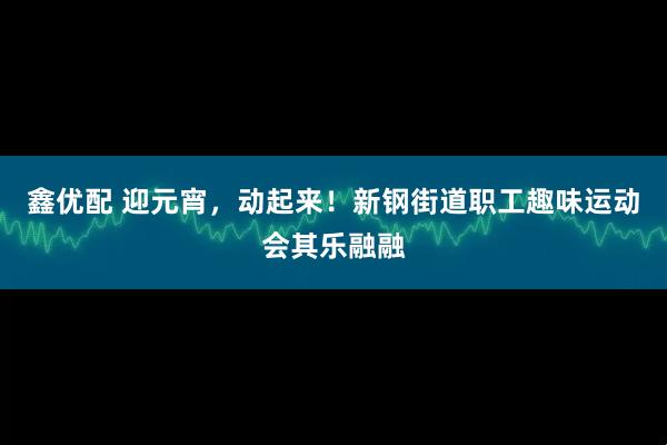 鑫优配 迎元宵，动起来！新钢街道职工趣味运动会其乐融融