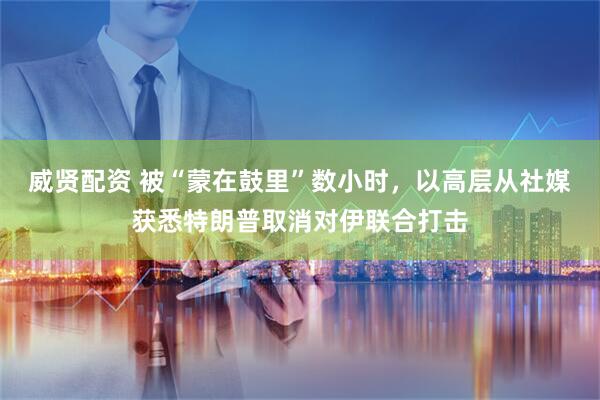 威贤配资 被“蒙在鼓里”数小时，以高层从社媒获悉特朗普取消对伊联合打击