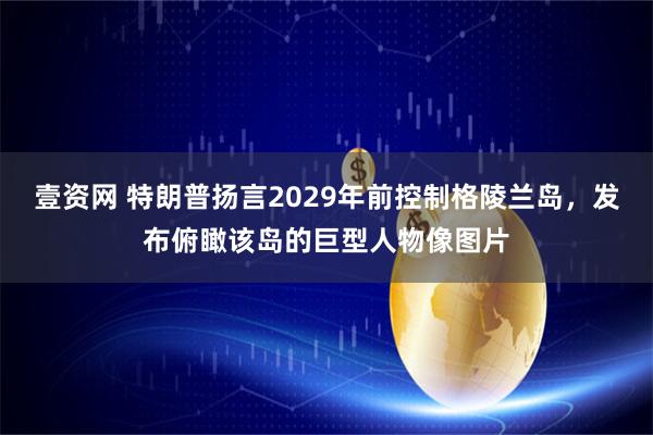 壹资网 特朗普扬言2029年前控制格陵兰岛，发布俯瞰该岛的巨型人物像图片